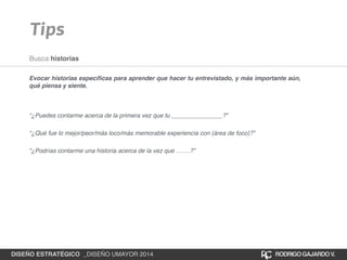 Tips 
Busca historias 
Evocar historias específicas para aprender que hacer tu entrevistado, y más importante aún, 
qué piensa y siente.! 
!!! 
“¿Puedes contarme acerca de la primera vez que tu _______________?”! 
“¿Qué fue lo mejor/peor/más loco/más memorable experiencia con (área de foco)?”! 
“¿Podrías contarme una historia acerca de la vez que …….?” 
DISEÑO ESTRATÉGICO _DISEÑO UMAYOR 2014 RODRIGO GAJARDO V. 
 