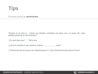 Tips 
Conversa acerca de sentimientos 
“Guíame en el cómo tu… (tomas una decisión, completas una tarea, vas a un lugar, etc) ¿Qué 
estabas pensando en ese momento?”! 
“¿Por qué dices que? ….” “Dime más! 
“¿Cómo te sentiste en ese momento, cuando _____________ pasó?”! 
“¿Podrías decirme por qué es tan importante para tí? ¿Que emociones tienes acerca de eso? 
DISEÑO ESTRATÉGICO _DISEÑO UMAYOR 2014 RODRIGO GAJARDO V. 
 