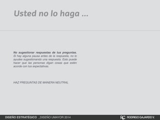 Usted no lo haga ... 
No sugestionar respuestas de tus preguntas. 
Si hay alguna pausa antes de la respuesta, no lo 
ayudes sugestionando una respuesta. Esto puede 
hacer que las personas digan cosas que estén 
acorde con tus expectativas.! 
! 
HAZ PREGUNTAS DE MANERA NEUTRAL 
DISEÑO ESTRATÉGICO _DISEÑO UMAYOR 2014 RODRIGO GAJARDO V. 
 