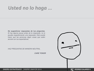Usted no lo haga ... 
No sugestionar respuestas de tus preguntas. 
Si hay alguna pausa antes de la respuesta, no lo 
ayudes sugestionando una respuesta. Esto puede 
hacer que las personas digan cosas que estén 
acorde con tus expectativas.! 
! 
HAZ PREGUNTAS DE MANERA NEUTRAL 
CARE’ POKER 
DISEÑO ESTRATÉGICO _DISEÑO UMAYOR 2014 RODRIGO GAJARDO V. 
 