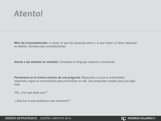 Atento! 
Mira las inconsistencias: A veces, lo que las personas dicen y lo que hacen (o dicen después) 
es distinto. Sondea esas contradicciones. 
Atento a las señales no verbales: Considera el lenguaje corporal y emociones. 
Permanece en el mismo camino de una pregunta: Responde a lo que tu entrevistado 
responde y sigue la conversación para profundizar en ella. Usa preguntas simples para que diga 
más:! 
“Oh, ¿Por qué dices eso?”! 
“¿Qué fue lo que sentiste en ese momento?” 
DISEÑO ESTRATÉGICO _DISEÑO UMAYOR 2014 RODRIGO GAJARDO V. 
 