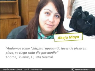 Abeja 
Maya 
“Andamos 
como 
‘chispita’ 
apagando 
luces 
de 
pieza 
en 
pieza, 
se 
riega 
cada 
día 
por 
medio” 
Andrea, 
35 
años, 
Quinta 
Normal. 
DISEÑO ESTRATÉGICO _DISEÑO UMAYOR 2014 RODRIGO GAJARDO V. 
 