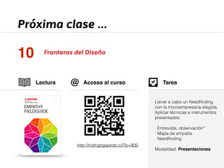 Próxima clase ... 
10 Fronteras del Diseño 
Lectura 
Tarea 
Acceso al curso 
http://rodrigogajardo.cl/?p=800 
Llevar a cabo un Needfinding 
con la microempresaria elegida. 
Aplicar técnicas e instrumentos 
presentados: 
! 
· Entrevista, observación* 
· Mapa de empatía. 
· Needfinding 
! 
Modalidad: Presentaciones 
@ 
 