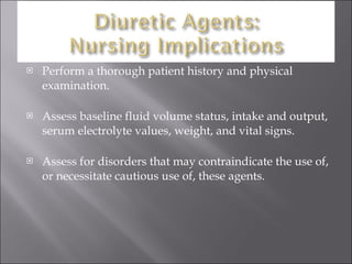 Perform a thorough patient history and physical examination. Assess baseline fluid volume status, intake and output, serum electrolyte values, weight, and vital signs. Assess for disorders that may contraindicate the use of, or necessitate cautious use of, these agents. 