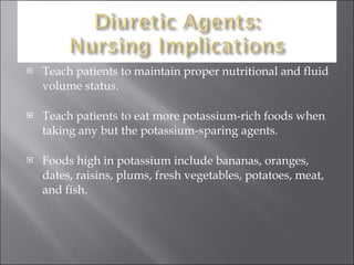 Teach patients to maintain proper nutritional and fluid volume status. Teach patients to eat more potassium-rich foods when taking any but the potassium-sparing agents. Foods high in potassium include bananas, oranges, dates, raisins, plums, fresh vegetables, potatoes, meat, and fish. 