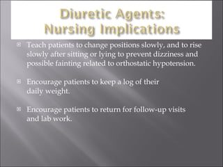 Teach patients to change positions slowly, and to rise slowly after sitting or lying to prevent dizziness and possible fainting related to orthostatic hypotension. Encourage patients to keep a log of their  daily weight. Encourage patients to return for follow-up visits  and lab work. 
