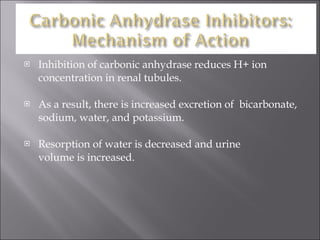 Inhibition of carbonic anhydrase reduces H+ ion concentration in renal tubules. As a result, there is increased excretion of  bicarbonate, sodium, water, and potassium. Resorption of water is decreased and urine  volume is increased. 