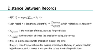 Distance Between Records
• 𝛿 𝑋, 𝑌 = 𝑤!𝑤" ∑#$%
&
𝑑(𝑋#, 𝑌#)
• Each record X is assigned a weight 𝑤! =
'!"#$%&'(
'!"#$%&'(
')##$'(
, which represents its reliability
• 𝑁!"#$%&'(
is the number of times X is used for prediction
• 𝑁!"#$%&'(
')##$'( is the number of times the prediction using X is correct
• If 𝑤! ≅ 1 X makes accurate prediction most of the time
• If 𝑤!> 1, then X is not reliable for making predictions. High 𝑤! >1 would result in
high distance, which makes it less possible to use X to make predictions.
 