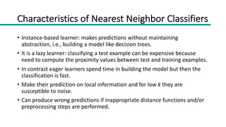Characteristics of Nearest Neighbor Classifiers
• Instance-based learner: makes predictions without maintaining
abstraction, i.e., building a model like decision trees.
• It is a lazy learner: classifying a test example can be expensive because
need to compute the proximity values between test and training examples.
• In contrast eager learners spend time in building the model but then the
classification is fast.
• Make their prediction on local information and for low k they are
susceptible to noise.
• Can produce wrong predictions if inappropriate distance functions and/or
preprocessing steps are performed.
 