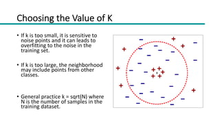 Choosing the Value of K
• If k is too small, it is sensitive to
noise points and it can leads to
overfitting to the noise in the
training set.
• If k is too large, the neighborhood
may include points from other
classes.
• General practice k = sqrt(N) where
N is the number of samples in the
training dataset.
 