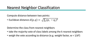 Nearest Neighbor Classification
Compute distance between two points:
• Euclidean distance 𝑑 𝑝, 𝑞 = ∑!(𝑝! − 𝑞!)"
Determine the class from nearest neighbors
• take the majority vote of class labels among the k nearest neighbors
• weigh the vote according to distance (e.g. weight factor, w = 1/d2)
 