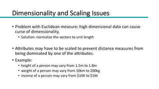 Dimensionality and Scaling Issues
• Problem with Euclidean measure: high dimensional data can cause
curse of dimensionality.
• Solution: normalize the vectors to unit length
• Attributes may have to be scaled to prevent distance measures from
being dominated by one of the attributes.
• Example:
• height of a person may vary from 1.5m to 1.8m
• weight of a person may vary from 10km to 200kg
• income of a person may vary from $10K to $1M
 