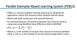 Parallel Exemplar-Based Learning System (PEBLS)
• PEBLS is a nearest-neighbor learning system (k=1) designed for
applications where the instances have symbolic feature values.
• Works with both continuous and nominal features.
• For nominal features, the distance between two nominal values is
computed using Modified Value Difference Metric (MVDM)
• 𝑑 𝑉#, 𝑉" = ∑! |
$!"
$!
−
$#"
$#
|
• Where n1 is the number of records that consists of nominal attribute
value V1 and n1i is the number of records whose target label is class i.
 