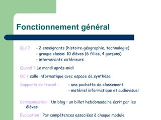 Fonctionnement général Qui ? - 2 enseignants (histoire-géographie, technologie) - groupe classe: 10 élèves (6 filles, 4 garçons) - intervenants extérieurs Quand ?  Le mardi après-midi Où ?  salle informatique avec espace de synthèse Supports de travail :   - une pochette de classement - matériel informatique et audiovisuel Communication :  Un blog : un billet hebdomadaire écrit par les élèves Evaluation :  Par compétences associées à chaque module 