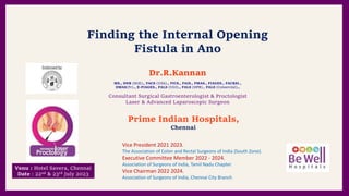 da
Finding the Internal Opening
Fistula in Ano
Dr.R.Kannan
Prime Indian Hospitals,
Chennai
Consultant Surgical Gastroenterologist & Proctologist
Laser & Advanced Laparoscopic Surgeon
MS., DNB (SGE)., FACS (USA)., FICS., FAIS., FMAS., FIAGES., FACRSI.,
DMAS(Fr)., E-FIAGES., FALS (UGI)., FALS (HPB)., FALS (Coloerctal).,
Vice President 2021 2023.
The Association of Colon and Rectal Surgeons of India (South Zone).
Executive Committee Member 2022 - 2024.
Association of Surgeons of India, Tamil Nadu Chapter
Vice Chairman 2022 2024.
Association of Surgeons of India, Chennai City Branch
Venu : Hotel Savera, Chennai
Date : 22nd & 23rd July 2023
 
