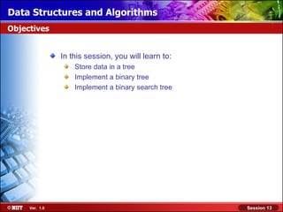 Data Structures and Algorithms
Objectives


                In this session, you will learn to:
                    Store data in a tree
                    Implement a binary tree
                    Implement a binary search tree




     Ver. 1.0                                         Session 13
 