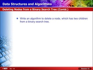 Data Structures and Algorithms
Deleting Nodes from a Binary Search Tree (Contd.)


                Write an algorithm to delete a node, which has two children
                from a binary search tree.




     Ver. 1.0                                                        Session 13
 