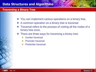 Data Structures and Algorithms
Traversing a Binary Tree


                You can implement various operations on a binary tree.
                A common operation on a binary tree is traversal.
                Traversal refers to the process of visiting all the nodes of a
                binary tree once.
                There are three ways for traversing a binary tree:
                    Inorder traversal
                    Preorder traversal
                    Postorder traversal




     Ver. 1.0                                                           Session 13
 