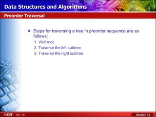 Data Structures and Algorithms
Preorder Traversal


                Steps for traversing a tree in preorder sequence are as
                follows:
                1. Visit root
                2. Traverse the left subtree
                3. Traverse the right subtree




     Ver. 1.0                                                        Session 13
 
