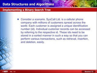 Data Structures and Algorithms
Implementing a Binary Search Tree


                Consider a scenario. SysCall Ltd. is a cellular phone
                company with millions of customers spread across the
                world. Each customer is assigned a unique identification
                number (id). Individual customer records can be accessed
                by referring to the respective id. These ids need to be
                stored in a sorted manner in such a way so that you can
                perform various transactions, such as retrieval, insertion,
                and deletion, easily.




     Ver. 1.0                                                         Session 13
 