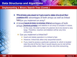 Data Structures and Algorithms
Implementing a Binary Search Tree (Contd.)


                Therefore, you need to implementto store structure the
                Which data structure will you use a data the id of that
                customers?
                provides the advantages of both arrays as well as linked
                lists. you implement an array?
                     Can
                      – Search operation in an array the advantages of both
                A binary search tree combines is fast.
                      – However, insertion
                arrays and linked lists. and deletion in an array is complex in nature.
                      – In this case, the total number of customer ids to be stored is very
                        large. Therefore, insertion and deletion will be very time
                        consuming.
                    Can you implement a linked list?
                         Insert and delete operation in a linked is fast.
                         However, linked lists allow only sequential search.
                         If you need to access a particular customer id, which is located
                         near the end of the list, then it would require you to visit all the
                         preceding nodes, which again can be very time consuming.




     Ver. 1.0                                                                          Session 13
 