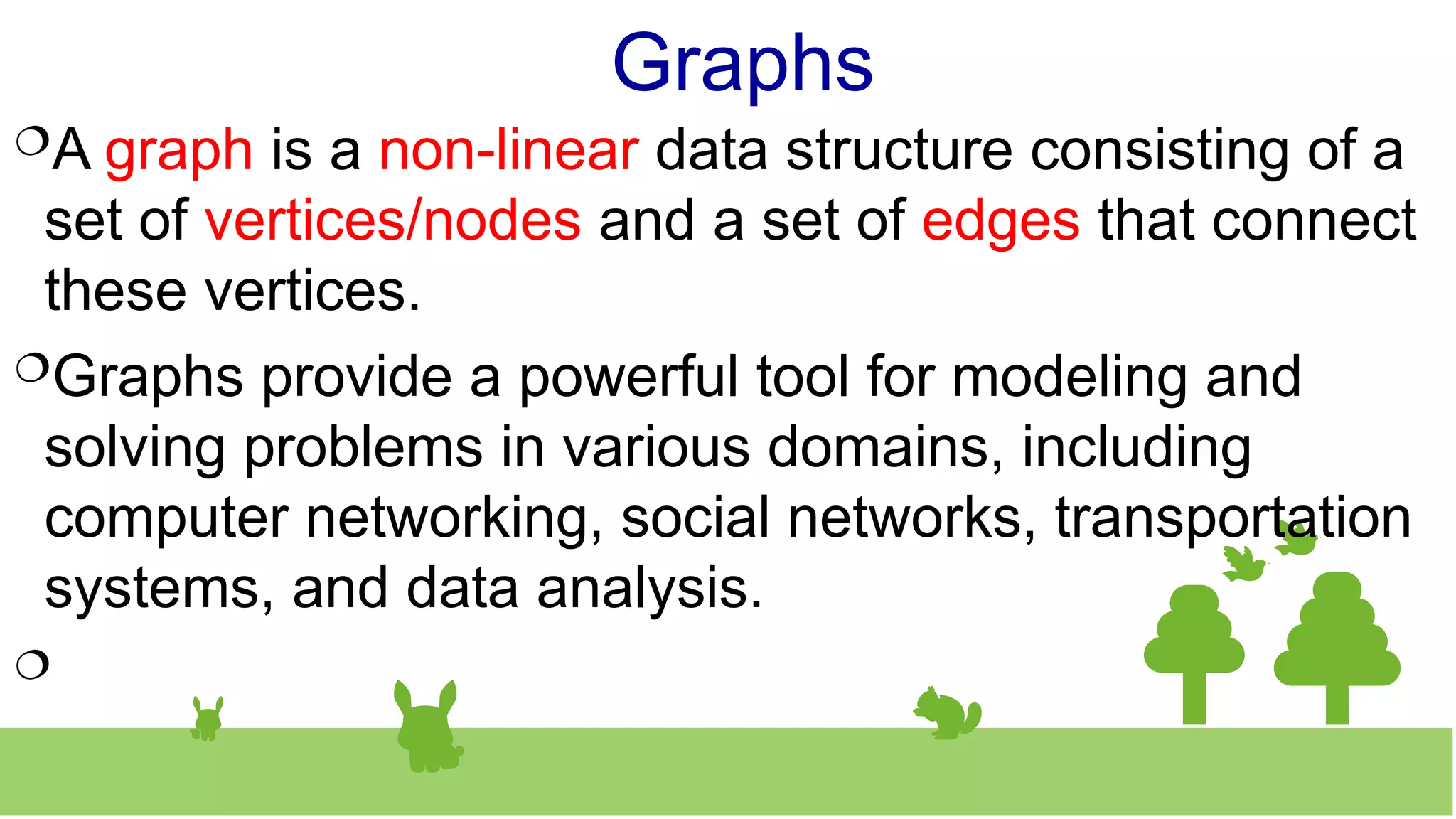 Graphs
A graph is a non-linear data structure consisting of a
set of vertices/nodes and a set of edges that connect
these vertices.
Graphs provide a powerful tool for modeling and
solving problems in various domains, including
computer networking, social networks, transportation
systems, and data analysis.

 
