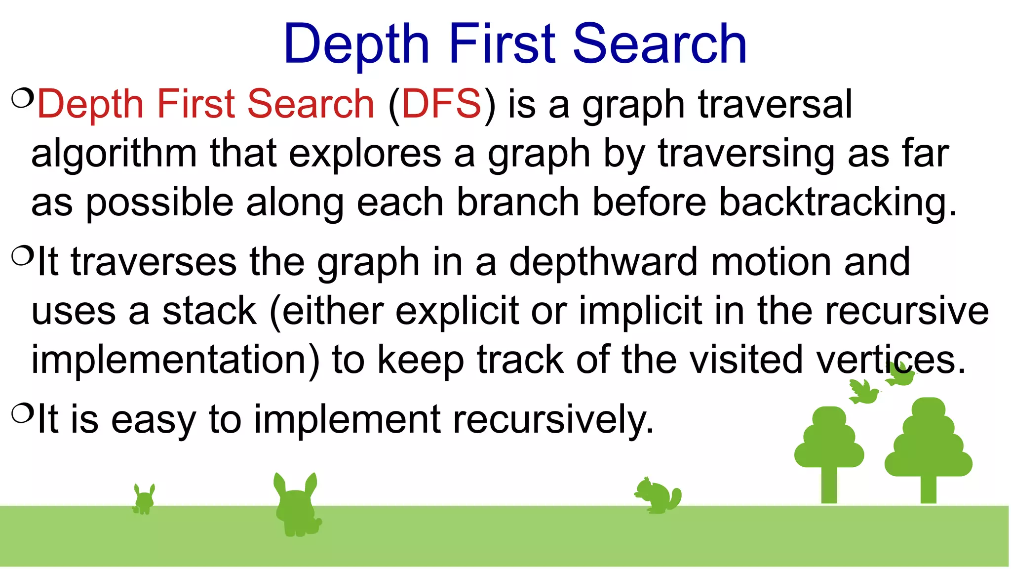 Depth First Search
Depth First Search (DFS) is a graph traversal
algorithm that explores a graph by traversing as far
as possible along each branch before backtracking.
It traverses the graph in a depthward motion and
uses a stack (either explicit or implicit in the recursive
implementation) to keep track of the visited vertices.
It is easy to implement recursively.
 