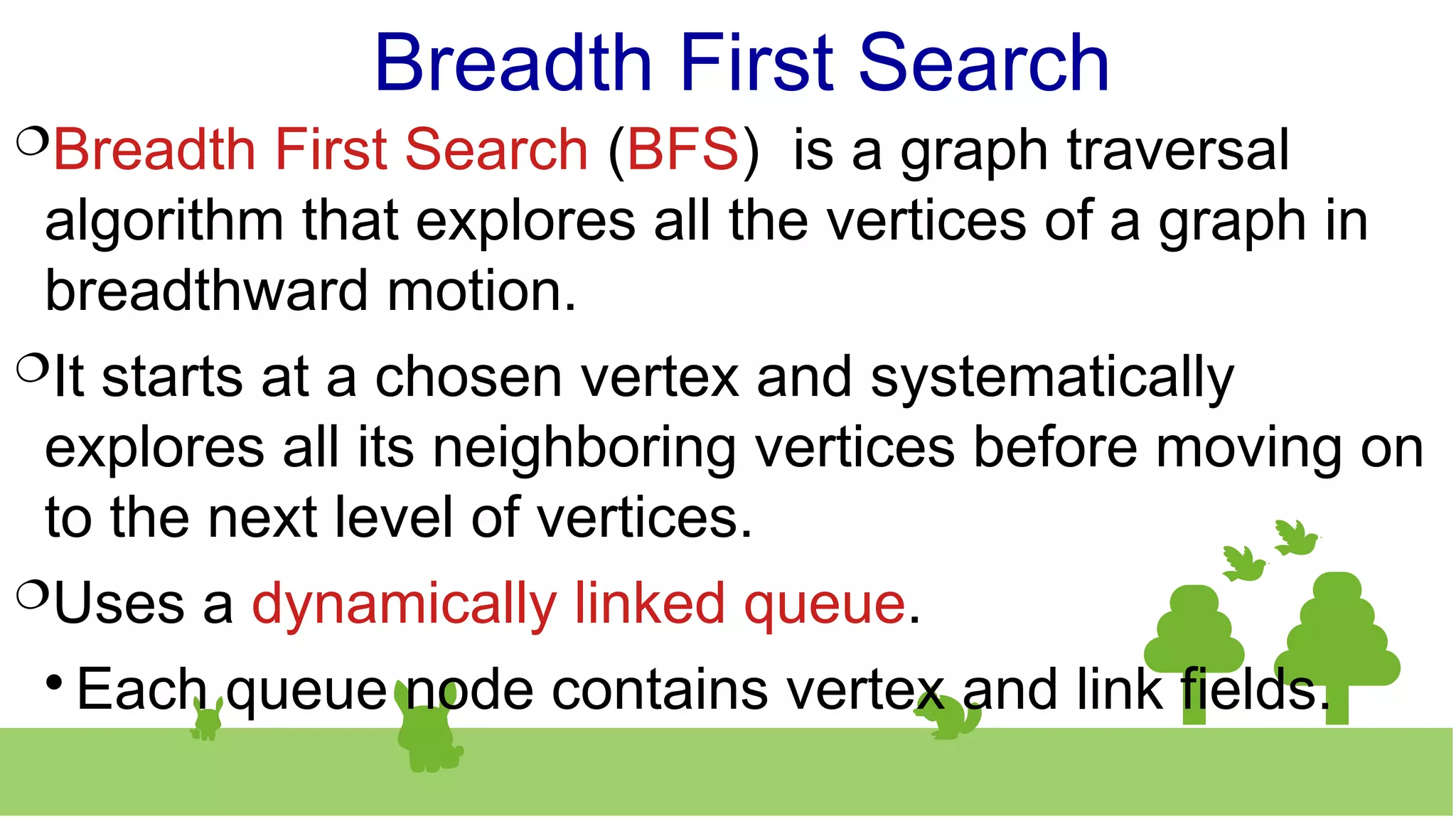 Breadth First Search
Breadth First Search (BFS) is a graph traversal
algorithm that explores all the vertices of a graph in
breadthward motion.
It starts at a chosen vertex and systematically
explores all its neighboring vertices before moving on
to the next level of vertices.
Uses a dynamically linked queue.

Each queue node contains vertex and link fields.
 