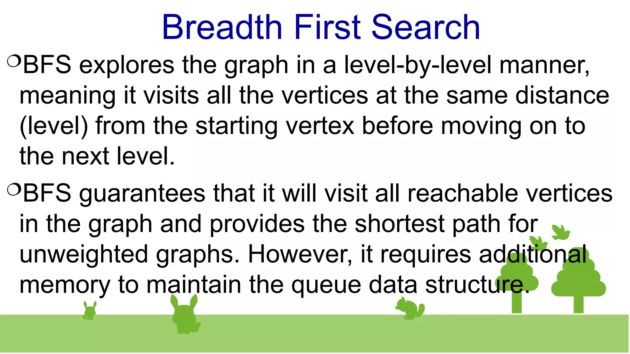 Breadth First Search
BFS explores the graph in a level-by-level manner,
meaning it visits all the vertices at the same distance
(level) from the starting vertex before moving on to
the next level.
BFS guarantees that it will visit all reachable vertices
in the graph and provides the shortest path for
unweighted graphs. However, it requires additional
memory to maintain the queue data structure.
 