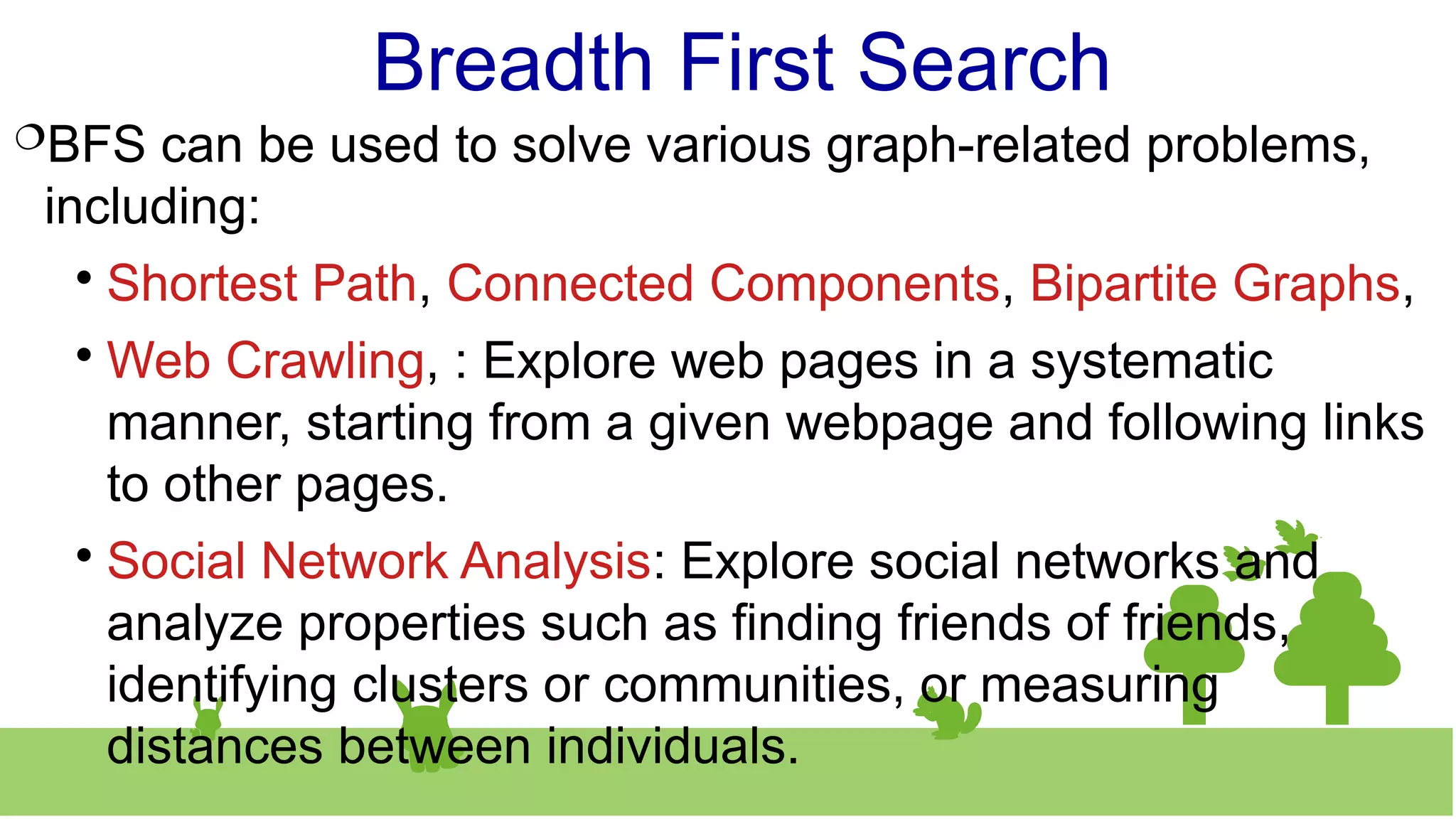 Breadth First Search
BFS can be used to solve various graph-related problems,
including:

Shortest Path, Connected Components, Bipartite Graphs,

Web Crawling, : Explore web pages in a systematic
manner, starting from a given webpage and following links
to other pages.

Social Network Analysis: Explore social networks and
analyze properties such as finding friends of friends,
identifying clusters or communities, or measuring
distances between individuals.
 