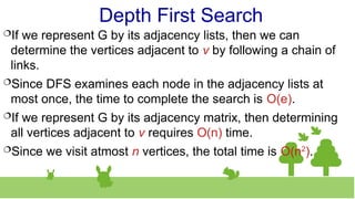 Depth First Search
If we represent G by its adjacency lists, then we can
determine the vertices adjacent to v by following a chain of
links.
Since DFS examines each node in the adjacency lists at
most once, the time to complete the search is O(e).
If we represent G by its adjacency matrix, then determining
all vertices adjacent to v requires O(n) time.
Since we visit atmost n vertices, the total time is O(n2
).
 