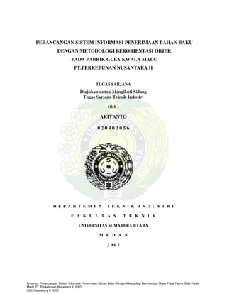 PERANCANGAN SISTEM INFORMASI PENERIMAAN BAHAN BAKU
DENGAN METODOLOGI BERORIENTASI OBJEK
PADA PABRIK GULA KWALA MADU
PT.PERKEBUNAN NUSANTARA II
TUGAS SARJANA
Diajukan untuk Mengikuti Sidang
Tugas Sarjana Teknik Industri
Oleh :
ARIYANTO
0 2 0 4 0 3 0 5 6
D E P A R T E M E N T E K N I K I N D U S T R I
F A K U L T A S T E K N I K
UNIVERSITAS SUMATERA UTARA
M E D A N
2 0 0 7
Ariyanto : Perancangan Sistem Informasi Penerimaan Bahan Baku Dengan Metodologi Berorientasi Objek Pada Pabrik Gula Kwala
Madu PT. Perkebunan Nusantara II, 2007.
USU Repository © 2009
 