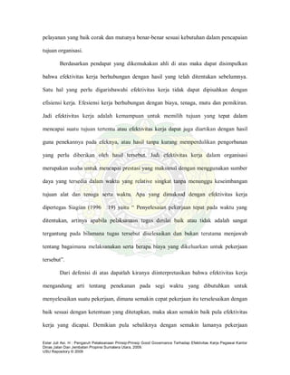 Ester Juli Asi. H : Pengaruh Pelaksanaan Prinsip-Prinsip Good Governance Terhadap Efektivitas Kerja Pegawai Kantor
Dinas Jalan Dan Jembatan Propinsi Sumatera Utara, 2009.
USU Repository © 2009
pelayanan yang baik corak dan mutunya benar-benar sesuai kebutuhan dalam pencapaian
tujuan organisasi.
Berdasarkan pendapat yang dikemukakan ahli di atas maka dapat disimpulkan
bahwa efektivitas kerja berhubungan dengan hasil yang telah ditentukan sebelumnya.
Satu hal yang perlu digarisbawahi efektivitas kerja tidak dapat dipisahkan dengan
efisiensi kerja. Efesiensi kerja berhubungan dengan biaya, tenaga, mutu dan pemikiran.
Jadi efektivitas kerja adalah kemampuan untuk memilih tujuan yang tepat dalam
mencapai suatu tujuan tertentu atau efektivitas kerja dapat juga diartikan dengan hasil
guna penekannya pada efeknya, atau hasil tanpa kurang memperdulikan pengorbanan
yang perlu diberikan oleh hasil tersebut. Jadi efektivitas kerja dalam organisasi
merupakan usaha untuk mencapai prestasi yang maksimal dengan menggunakan sumber
daya yang tersedia dalam waktu yang relative singkat tanpa menunggu keseimbangan
tujuan alat dan tenaga serta waktu. Apa yang dimaksud dengan efektivitas kerja
dipertegas Siagian (1996 :19) yaitu “ Penyelesaian pekerjaan tepat pada waktu yang
ditentukan, artinya apabila pelaksanaan tugas dinilai baik atau tidak adalah sangat
tergantung pada bilamana tugas tersebut diselesaikan dan bukan terutama menjawab
tentang bagaimana melaksanakan serta berapa biaya yang dikeluarkan untuk pekerjaan
tersebut”.
Dari defenisi di atas dapatlah kiranya diinterpretasikan bahwa efektivitas kerja
mengandung arti tentang penekanan pada segi waktu yang dibutuhkan untuk
menyelesaikan suatu pekerjaan, dimana semakin cepat pekerjaan itu terselesaikan dengan
baik sesuai dengan ketentuan yang ditetapkan, maka akan semakin baik pula efektivitas
kerja yang dicapai. Demikian pula sebaliknya dengan semakin lamanya pekerjaan
 