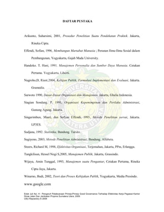 Ester Juli Asi. H : Pengaruh Pelaksanaan Prinsip-Prinsip Good Governance Terhadap Efektivitas Kerja Pegawai Kantor
Dinas Jalan Dan Jembatan Propinsi Sumatera Utara, 2009.
USU Repository © 2009
DAFTAR PUSTAKA
Arikunto, Suharsimi, 2001, Prosedur Penelitian Suatu Pendekatan Praktek. Jakarta,
Rineka Cipta.
Effendi, Sofian, 1996, Membangun Martabat Manusia ; Peranan Ilmu-Ilmu Sosial dalam
Pembangunan, Yogyakarta, Gajah Mada University.
Handoko. T. Hani, 1991. Manajemen Personalia dan Sumber Daya Manusia. Cetakan
Pertama. Yogyakarta, Liberti.
Nugroho,D, Riant,2004, Kebijan Publik, Formulasi Implementasi dan Evaluasi, Jakarta.
Gramedia.
Sarwoto 1990, Dasar-Dasar Organisasi dan Manajemen, Jakarta, Ghalia Indonesia.
Siagian Sondang. P, 1991, Organisasi Kepemimpinan dan Perilaku Administrasi,
Gunung Agung, Jakarta.
Singarimbun, Masri, dan Sofyan Effendi, 1993, Metode Penelitian survai, Jakarta.
LP3ES.
Sudjana, 1992. Statistika, Bandung. Tarsito.
Sugiyono, 2003, Metode Penelitian Administrasi, Bandung. Alfabeta.
Steers, Richard M, 1998, Efektivitas Organisasi, Terjemahan, Jakarta, PPm, Erlangga.
Tangkilisan, Hessel Nogi S,2005, Manajemen Publik, Jakarta, Grassindo.
Wijaya, Amin Tunggal, 1993, Manajemen suatu Pengantar, Cetakan Pertama, Rineka
Cipta Jaya, Jakarta.
Winarno, Budi, 2002, Teori dan Proses Kebijakan Publik, Yogyakarta, Media Presindo.
www.google.com
 