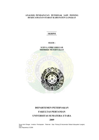 Surya Amri Siregar : Analisis Pendapatan Peternak Sapi Potong Di Kecamatan Stabat Kabupaten Langkat,
2009.
USU Repository © 2009
ANALISIS PENDAPATAN PETERNAK SAPI POTONG
DI KECAMATAN STABAT KABUPATEN LANGKAT
SKRIPSI
OLEH :
SURYA AMRI SIREGAR
040306020/ PETERNAKAN
DEPARTEMEN PETERNAKAN
FAKULTAS PERTANIAN
UNIVERSITAS SUMATERA UTARA
2009
 