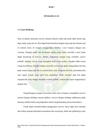 Nitra Febria Jamal : Desain Web Dinamis Menggunakan Macromedia Dreamweaver 8 Pada SMA Kartika 1-1 Medan,
2009.
BAB 1
PENDAHULUAN
1.1 Latar Belakang
Saat ini adalah zamannya internet dimana batasan waktu dan jarak tidak berarti lagi
bagi media yang satu ini. Kita dapat berkomunikasi dengan siapa saja dan dimana saja
di seluruh dunia ini dengan menggunakan fasilitas e-mail maupun dengan cara
chatting. Mungkin pada saat ini hampir setiap orang sudah memiliki e-mail untuk
dapat bergabung di internet. Namun, bagaimana dengan yang memiliki website
pribadi? Apalagi website yang merupakan hasil karya sendiri, mungkin tidak semua
orang memilikinya. Padahal dengan memiliki website kita dapat mengenalkan diri kita
pada semua orang yang ada di seluruh dunia, baik mengenai diri kita, perusahaan kita
atau segala sesuatu yang ingin kita sampaikan. Tidak mustahil juga kita dapat
memperoleh uang dengan memiliki website pribadi, asalkan kita dapat mengelolanya
dengan baik.
Pengembangan jaringan komunikasi data antar komputer menjadikan internet
muncul dengan berbagai macam aplikasi. internet dengan berbagai aplikasinya pada
dasarnya adalah media yang digunakan untuk mengefesienkan proses komunikasi.
Untuk dapat memaksimalkan penggunaan internet, harus dapat kita tentukan
dan artikan tentang kebutuhan komunikasi dari seseorang. Salah satu aplikasinya yaitu
 