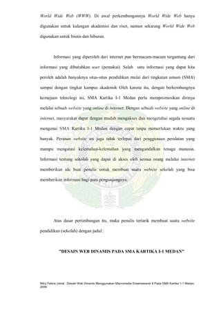 Nitra Febria Jamal : Desain Web Dinamis Menggunakan Macromedia Dreamweaver 8 Pada SMA Kartika 1-1 Medan,
2009.
World Wide Web (WWW). Di awal perkembangannya World Wide Web hanya
digunakan untuk kalangan akademisi dan riset, namun sekarang World Wide Web
digunakan untuk bisnis dan hiburan.
Informasi yang diperoleh dari internet pun bermacam-macam tergantung dari
informasi yang dibutuhkan user (pemakai). Salah satu informasi yang dapat kita
peroleh adalah banyaknya situs-situs pendidikan mulai dari tingkatan umum (SMA)
sampai dengan tingkat kampus akademik Oleh karena itu, dengan berkembangnya
kemajuan teknologi ini, SMA Kartika I-1 Medan perlu mempromosikan dirinya
melalui sebuah website yang online di internet. Dengan sebuah website yang online di
internet, masyarakat dapat dengan mudah mengakses dan mengetahui segala sesuatu
mengenai SMA Kartika I-1 Medan dengan cepat tanpa memerlukan waktu yang
banyak. Peranan website ini juga tidak terlepas dari penggunaan peralatan yang
mampu mengatasi kelemahan-kelemahan yang mengandalkan tenaga manusia.
Informasi tentang sekolah yang dapat di akses oleh semua orang melalui internet
memberikan ide buat penulis untuk membuat suatu website sekolah yang bisa
memberikan informasi bagi para pengunjungnya.
Atas dasar pertimbangan itu, maka penulis tertarik membuat suatu website
pendidikan (sekolah) dengan judul :
”DESAIN WEB DINAMIS PADA SMA KARTIKA I-1 MEDAN”
 