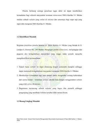 Nitra Febria Jamal : Desain Web Dinamis Menggunakan Macromedia Dreamweaver 8 Pada SMA Kartika 1-1 Medan,
2009.
Penulis berharap semoga penulisan tugas akhir ini dapat memberikan
kemudahan bagi seluruh masyarakat terutama siswa-siswi SMA Kartika I-1 Medan
melalui sebuah website yang online di internet dan umumnya bagi siapa saja yang
ingin tahu mengenai SMA Kartika I-1 Medan.
1.2 Identifikasi Masalah
Kegiatan penelitian penulis lakukan di SMA Kartika I-1 Medan yang berada di Jl.
Letdjen S. Parman No. 240 Medan. Mengingat jumlah siswa-siswi, staf pengajar dan
pegawai dan keingintahuan masyarakat yang tinggi, maka penulis mencoba
mengidentifikasi permasalahan :
1. Sejauh mana website ini dapat dirancang dengan semenarik mungkin sehingga
dapat memenuhi keingintahuan masyarakat mengenai SMA Kartika I-1 Medan.
2. Memberikan kemudahan bagi para alumni untuk mengetahui tentang keberadaan
dari semua teman – temannya semasa sekolah dulu dengan menggunakan website
yang telah online di internet.
3. Bagaimana merancang sebuah website yang bagus dan menarik sehingga
pengunjung yang membuka website tersebut tidak merasa bosan.
1.3 Ruang Lingkup Masalah
 