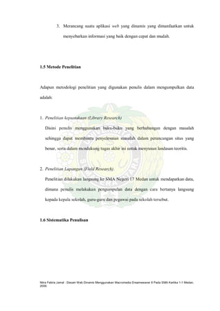 Nitra Febria Jamal : Desain Web Dinamis Menggunakan Macromedia Dreamweaver 8 Pada SMA Kartika 1-1 Medan,
2009.
3. Merancang suatu aplikasi web yang dinamis yang dimanfaatkan untuk
menyebarkan informasi yang baik dengan cepat dan mudah.
1.5 Metode Penelitian
Adapun metodologi penelitian yang digunakan penulis dalam mengumpulkan data
adalah:
1. Penelitian kepustakaan (Library Research)
Disini penulis menggunakan buku-buku yang berhubungan dengan masalah
sehingga dapat membantu penyelesaian masalah dalam perancangan situs yang
benar, serta dalam mendukung tugas akhir ini untuk menyusun landasan teoritis.
2. Penelitian Lapangan (Field Research)
Penelitian dilakukan langsung ke SMA Negeri 17 Medan untuk mendapatkan data,
dimana penulis melakukan pengumpulan data dengan cara bertanya langsung
kepada kepala sekolah, guru-guru dan pegawai pada sekolah tersebut.
1.6 Sistematika Penulisan
 