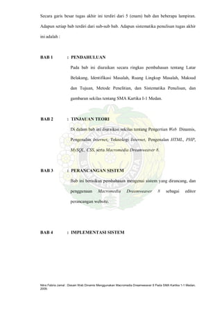 Nitra Febria Jamal : Desain Web Dinamis Menggunakan Macromedia Dreamweaver 8 Pada SMA Kartika 1-1 Medan,
2009.
Secara garis besar tugas akhir ini terdiri dari 5 (enam) bab dan beberapa lampiran.
Adapun setiap bab terdiri dari sub-sub bab. Adapun sistematika penulisan tugas akhir
ini adalah :
BAB 1 : PENDAHULUAN
Pada bab ini diuraikan secara ringkas pembahasan tentang Latar
Belakang, Identifikasi Masalah, Ruang Lingkup Masalah, Maksud
dan Tujuan, Metode Penelitian, dan Sistematika Penulisan, dan
gambaran sekilas tentang SMA Kartika I-1 Medan.
BAB 2 : TINJAUAN TEORI
Di dalam bab ini diuraikan sekilas tentang Pengertian Web Dinamis,
Pengenalan Internet, Teknologi Internet, Pengenalan HTML, PHP,
MySQL, CSS, serta Macromedia Dreamweaver 8.
BAB 3 : PERANCANGAN SISTEM
Bab ini berisikan pembahasan mengenai sistem yang dirancang, dan
penggunaan Macromedia Dreamweaver 8 sebagai editor
perancangan website.
BAB 4 : IMPLEMENTASI SISTEM
 