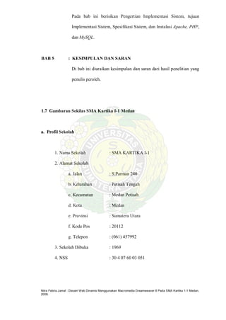 Nitra Febria Jamal : Desain Web Dinamis Menggunakan Macromedia Dreamweaver 8 Pada SMA Kartika 1-1 Medan,
2009.
Pada bab ini berisikan Pengertian Implementasi Sistem, tujuan
Implementasi Sistem, Spesifikasi Sistem, dan Instalasi Apache, PHP,
dan MySQL.
BAB 5 : KESIMPULAN DAN SARAN
Di bab ini diuraikan kesimpulan dan saran dari hasil penelitian yang
penulis peroleh.
1.7 Gambaran Sekilas SMA Kartika I-1 Medan
a. Profil Sekolah
1. Nama Sekolah : SMA KARTIKA I-1
2. Alamat Sekolah
a. Jalan : S.Parman 240
b. Kelurahan : Petisah Tengah
c. Kecamatan : Medan Petisah
d. Kota : Medan
e. Provinsi : Sumatera Utara
f. Kode Pos : 20112
g. Telepon : (061) 457992
3. Sekolah Dibuka : 1969
4. NSS : 30 4 07 60 03 051
 