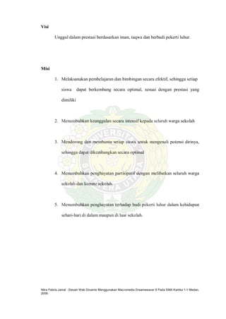 Nitra Febria Jamal : Desain Web Dinamis Menggunakan Macromedia Dreamweaver 8 Pada SMA Kartika 1-1 Medan,
2009.
Visi
Unggul dalam prestasi berdasarkan iman, taqwa dan berbudi pekerti luhur.
Misi
1. Melaksanakan pembelajaran dan bimbingan secara efektif, sehingga setiap
siswa dapat berkembang secara optimal, sesuai dengan prestasi yang
dimiliki
2. Menumbuhkan keunggulan secara intensif kepada seluruh warga sekolah
3. Mendorong dan membantu setiap siswa untuk mengenali potensi dirinya,
sehingga dapat dikembangkan secara optimal
4. Menumbuhkan penghayatan partisipatif dengan melibatkan seluruh warga
sekolah dan komite sekolah.
5. Menumbuhkan penghayatan terhadap budi pekerti luhur dalam kehidupan
sehari-hari di dalam maupun di luar sekolah.
 