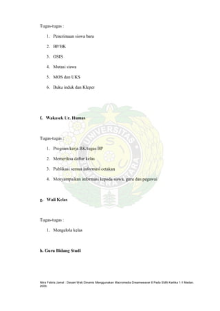 Nitra Febria Jamal : Desain Web Dinamis Menggunakan Macromedia Dreamweaver 8 Pada SMA Kartika 1-1 Medan,
2009.
Tugas-tugas :
1. Penerimaan siswa baru
2. BP/BK
3. OSIS
4. Mutasi siswa
5. MOS dan UKS
6. Buku induk dan Kleper
f. Wakasek Ur. Humas
Tugas-tugas :
1. Program kerja BK/tugas BP
2. Memeriksa daftar kelas
3. Publikasi semua informasi cetakan
4. Menyampaikan informasi kepada siswa, guru dan pegawai
g. Wali Kelas
Tugas-tugas :
1. Mengelola kelas
h. Guru Bidang Studi
 