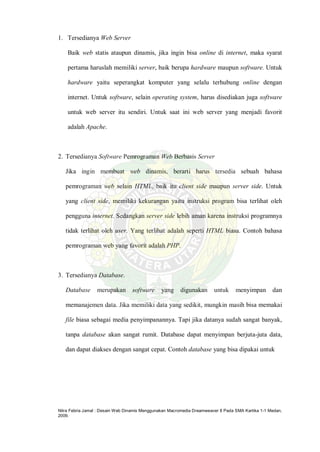 Nitra Febria Jamal : Desain Web Dinamis Menggunakan Macromedia Dreamweaver 8 Pada SMA Kartika 1-1 Medan,
2009.
1. Tersedianya Web Server
Baik web statis ataupun dinamis, jika ingin bisa online di internet, maka syarat
pertama haruslah memiliki server, baik berupa hardware maupun software. Untuk
hardware yaitu seperangkat komputer yang selalu terhubung online dengan
internet. Untuk software, selain operating system, harus disediakan juga software
untuk web server itu sendiri. Untuk saat ini web server yang menjadi favorit
adalah Apache.
2. Tersedianya Software Pemrograman Web Berbasis Server
Jika ingin membuat web dinamis, berarti harus tersedia sebuah bahasa
pemrograman web selain HTML, baik itu client side maupun server side. Untuk
yang client side, memiliki kekurangan yaitu instruksi program bisa terlihat oleh
pengguna internet. Sedangkan server side lebih aman karena instruksi programnya
tidak terlihat oleh user. Yang terlihat adalah seperti HTML biasa. Contoh bahasa
pemrograman web yang favorit adalah PHP.
3. Tersedianya Database.
Database merupakan software yang digunakan untuk menyimpan dan
memanajemen data. Jika memiliki data yang sedikit, mungkin masih bisa memakai
file biasa sebagai media penyimpanannya. Tapi jika datanya sudah sangat banyak,
tanpa database akan sangat rumit. Database dapat menyimpan berjuta-juta data,
dan dapat diakses dengan sangat cepat. Contoh database yang bisa dipakai untuk
 