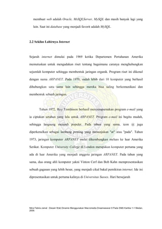Nitra Febria Jamal : Desain Web Dinamis Menggunakan Macromedia Dreamweaver 8 Pada SMA Kartika 1-1 Medan,
2009.
membuat web adalah Oracle, MsSQLServer, MySQL dan masih banyak lagi yang
lain. Saat ini database yang menjadi favorit adalah MySQL.
2.2 Sekilas Lahirnya Internet
Sejarah internet dimulai pada 1969 ketika Departemen Pertahanan Amerika
memutuskan untuk mengadakan riset tentang bagaimana caranya menghubungkan
sejumlah komputer sehingga membentuk jaringan organik. Program riset ini dikenal
dengan nama ARPANET. Pada 1970, sudah lebih dari 10 komputer yang berhasil
dihubungkan satu sama lain sehingga mereka bisa saling berkomunikasi dan
membentuk sebuah jaringan.
Tahun 1972, Roy Tomlinson berhasil menyempurnakan program e-mail yang
ia ciptakan setahun yang lalu untuk ARPANET. Program e-mail ini begitu mudah,
sehingga langsung menjadi populer. Pada tahun yang sama, icon @ juga
diperkenalkan sebagai lambang penting yang menunjukan "at" atau "pada". Tahun
1973, jaringan komputer ARPANET mulai dikembangkan meluas ke luar Amerika
Serikat. Komputer University College di London merupakan komputer pertama yang
ada di luar Amerika yang menjadi anggota jaringan ARPANET. Pada tahun yang
sama, dua orang ahli komputer yakni Vinton Cerf dan Bob Kahn mempresentasikan
sebuah gagasan yang lebih besar, yang menjadi cikal bakal pemikiran internet. Ide ini
dipresentasikan untuk pertama kalinya di Universitas Sussex. Hari bersejarah
 