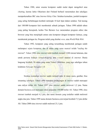 Nitra Febria Jamal : Desain Web Dinamis Menggunakan Macromedia Dreamweaver 8 Pada SMA Kartika 1-1 Medan,
2009.
Tahun 1988, antar sesama komputer sudah mulai dapat mengobrol atau
chatting, karena Jarko Oikarinen dari Finland berhasil menemukan dan sekaligus
memperkenalkan IRC atau Internet Relay Chat. Setahun kemudian, jumlah komputer
yang saling berhubungan kembali melonjak 10 kali lipat dalam setahun. Tak kurang
dari 100.000 komputer kini membentuk sebuah jaringan. Tahun 1990 adalah tahun
yang paling bersejarah, ketika Tim Berners Lee menemukan program editor dan
browser yang bisa menjelajah antara satu komputer dengan komputer lainnya, yang
membentuk jaringan itu. Program inilah yang disebut www, atau World Wide Web.
Tahun 1992, komputer yang saling tersambung membentuk jaringan sudah
melampaui sejuta komputer, dan di tahun yang sama muncul istilah "surfing the
internet". Tahun 1994, situs internet telah tumbuh menjadi 3.000 alamat halaman, dan
untuk pertama kalinya virtual-shopping atau e-retail muncul di internet. Dunia
langsung berubah. Di tahun yang sama Yahoo! Didirikan, yang juga sekaligus tahun
kelahiran Netscape Navigator 1.0.
Setahun kemudian internet sudah menjadi jalur di mana suara, gambar, bisa
streaming sekaligus. Tahun 1996 transaksi perdagangan di internet sudah mencapai
satu milyar dollar AS. Tahun 1997 situs internet sudah melewati 1,2 juta. Nama
domain business.com mencapai rekor penjualan 150.000 dollar AS. Tahun 1998, situs
internet tumbuh menjadi 4,2 juta, dan nama domain yang terdaftar sudah melewati
angka dua juta. Tahun 1999 nama domain business.com terjual kembali 7,5 juta dollar
AS. Tahun 2000 situs internet sudah melewati 21,1 juta.
 