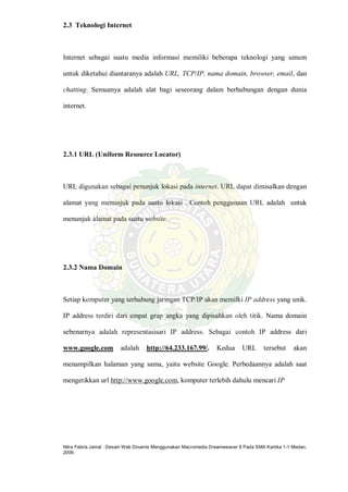 Nitra Febria Jamal : Desain Web Dinamis Menggunakan Macromedia Dreamweaver 8 Pada SMA Kartika 1-1 Medan,
2009.
2.3 Teknologi Internet
Internet sebagai suatu media informasi memiliki beberapa teknologi yang umum
untuk diketahui diantaranya adalah URL, TCP/IP, nama domain, browser, email, dan
chatting. Semuanya adalah alat bagi seseorang dalam berhubungan dengan dunia
internet.
2.3.1 URL (Uniform Resource Locator)
URL digunakan sebagai penunjuk lokasi pada internet. URL dapat dimisalkan dengan
alamat yang menunjuk pada suatu lokasi . Contoh penggunaan URL adalah untuk
menunjuk alamat pada suatu website.
2.3.2 Nama Domain
Setiap komputer yang terhubung jaringan TCP/IP akan memilki IP address yang unik.
IP address terdiri dari empat grup angka yang dipisahkan oleh titik. Nama domain
sebenarnya adalah representasisari IP address. Sebagai contoh IP address dari
www.google.com adalah http://64.233.167.99/. Kedua URL tersebut akan
menampilkan halaman yang sama, yaitu website Google. Perbedaannya adalah saat
mengetikkan url http://www.google.com, komputer terlebih dahulu mencari IP
 