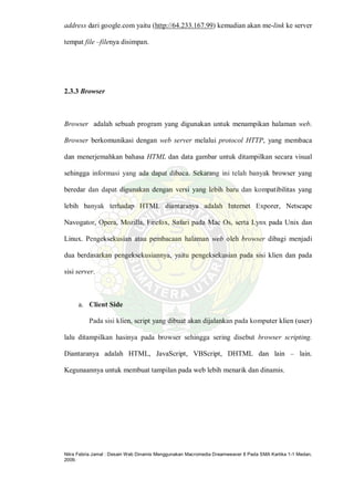 Nitra Febria Jamal : Desain Web Dinamis Menggunakan Macromedia Dreamweaver 8 Pada SMA Kartika 1-1 Medan,
2009.
address dari google.com yaitu (http://64.233.167.99) kemudian akan me-link ke server
tempat file –filenya disimpan.
2.3.3 Browser
Browser adalah sebuah program yang digunakan untuk menampikan halaman web.
Browser berkomunikasi dengan web server melalui protocol HTTP, yang membaca
dan menerjemahkan bahasa HTML dan data gambar untuk ditampilkan secara visual
sehingga informasi yang ada dapat dibaca. Sekarang ini telah banyak browser yang
beredar dan dapat digunakan dengan versi yang lebih baru dan kompatibilitas yang
lebih banyak terhadap HTML diantaranya adalah Internet Exporer, Netscape
Navogator, Opera, Mozilla, Firefox, Safari pada Mac Os, serta Lynx pada Unix dan
Linux. Pengeksekusian atau pembacaan halaman web oleh browser dibagi menjadi
dua berdasarkan pengeksekusiannya, yaitu pengeksekusian pada sisi klien dan pada
sisi server.
a. Client Side
Pada sisi klien, script yang dibuat akan dijalankan pada komputer klien (user)
lalu ditampilkan hasinya pada browser sehingga sering disebut browser scripting.
Diantaranya adalah HTML, JavaScript, VBScript, DHTML dan lain – lain.
Kegunaannya untuk membuat tampilan pada web lebih menarik dan dinamis.
 