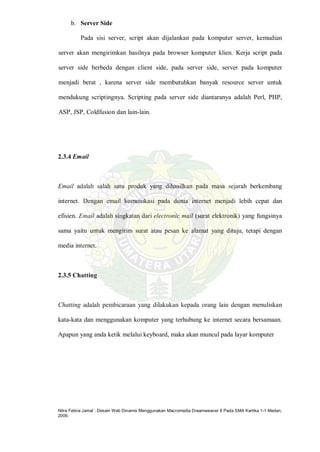 Nitra Febria Jamal : Desain Web Dinamis Menggunakan Macromedia Dreamweaver 8 Pada SMA Kartika 1-1 Medan,
2009.
b. Server Side
Pada sisi server, script akan dijalankan pada komputer server, kemudian
server akan mengirimkan hasilnya pada browser komputer klien. Kerja script pada
server side berbeda dengan client side, pada server side, server pada komputer
menjadi berat , karena server side membutuhkan banyak resource server untuk
mendukung scriptingnya. Scripting pada server side diantaranya adalah Perl, PHP,
ASP, JSP, Coldfusion dan lain-lain.
2.3.4 Email
Email adalah salah satu produk yang dihasilkan pada masa sejarah berkembang
internet. Dengan email komunikasi pada dunia internet menjadi lebih cepat dan
efisien. Email adalah singkatan dari electronic mail (surat elektronik) yang fungsinya
sama yaitu untuk mengirim surat atau pesan ke alamat yang dituju, tetapi dengan
media internet.
2.3.5 Chatting
Chatting adalah pembicaraan yang dilakukan kepada orang lain dengan menuliskan
kata-kata dan menggunakan komputer yang terhubung ke internet secara bersamaan.
Apapun yang anda ketik melalui keyboard, maka akan muncul pada layar komputer
 