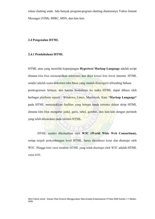 Nitra Febria Jamal : Desain Web Dinamis Menggunakan Macromedia Dreamweaver 8 Pada SMA Kartika 1-1 Medan,
2009.
rekan chatting anda. Ada banyak program-pogram chatting diantaranya Yahoo Instant
Messager (YIM), MIRC, MSN, dan lain-lain.
2.4 Pengenalan HTML
2.4.1 Pendahuluan HTML
HTML atau yang memiliki kepanjangan Hypertext Markup Language adalah script
dimana kita bisa menampilkan informasi dan daya kreasi kita lewat internet. HTML
sendiri adalah suatu dokumen teks biasa yang mudah dimengerti dibanding bahasa
pemrograman lainnya, dan karena bentuknya itu maka HTML dapat dibaca oleh
berbagai platform seperti : Windows, Linux, Macintosh. Kata “Markup Language“
pada HTML menunjukkan fasilitas yang berupa tanda tertentu dalam skrip HTML
dimana kita bisa mengatur judul, garis, tabel, gambar, dan lain-lain dengan perintah
yang telah ditentukan pada elemen HTML.
HTML sendiri dikeluarkan oleh W3C (World Wide Web Consortium),
setiap terjadi perkembangan level HTML, harus dievaluasi ketat dan disetujui oleh
W3C. Hingga kini versi terakhir HTML yang telah disetujui oleh W3C adalah HTML
versi 4.01.
 